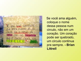 Se você ama alguém, coloque o nome dessa pessoa num circulo, não em um coração. Um coração pode ser quebrado, um circulo continua pra sempre.  - Brian Littrell   