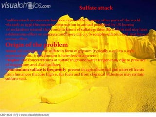Sulfate attack
*sulfate attack on concrete has been reported from many other parts of the world .
•As early as 1936 the concrete construction in annual published by US bureau
of reclamtion warned that concentrations of sulfate greater tha 0.1% in siol may have
a deleterious effect on concrete ,and more tha 0.5 % soluble sulfate in soil may have a
serious effect.
Origin of the problem
•most soil contains some sulfate in form of gypsum (typically 0.01% to 0.05%
expressed as So4 ); this amount is harmless to concrete .
• higher the concentrations of sulfate in ground water are generally due to presence
of magnesium and alkali sulfates.
•Ammonium sulfate is frequently present in agriculture soil and water effluents
from furnances that use high sulfur fuels and from chemical industries may contain
sulfuric acid.
 