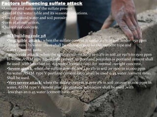 Factors influencing sulfate attack
•Amount and nature of the sulfate present
•Level of the water table and its seasonal variations.
•Flow of ground water and soil porosity.
•Form of construction,
•Quantity of concrete.
ACI building code 318
•Negligible attack : when the sulfate content is under 0.1% in soil ,under 150 ppm
(mg/liters) in water ,there shall be no restriction on the cement type and
water /cement ratio.
*moderate attack: when the sulfate content is 0.1 to 0.2% in soil ,or 150% to 1500 ppm
In water ,ASTM type 11 portland cement or portland pozzolan or portland cement shall
Be used ,with less than on 0.5 water /cement ratio for normal –weight concrete.
•Severe attack: when the sulfate content is 0.2 to 2% in soil ,or 1500 to 10,000 ppm
•in water ,ASTM type V portland cement ratio ,shall be used 0.45 water /cement ratio,
Shall be used.
•Very severe attack: when the sulfate content is over 2% in soil ,or over 10,000 ppm in
water, ASTM type V cement plus a pozzolanic admixture shall be used ,with
less than an 0.45 water /cement ratio.
 