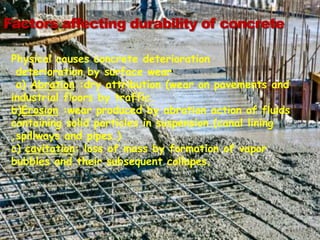 Factors affecting durability of concrete
Physical causes concrete deterioration
deterioration by surface wear
a) Abration :dry attribution (wear on pavements and
industrial floors by traffic.
b)Erosion :wear produced by abration action of fluids
containing solid particles in suspension.(canal lining
,spillways and pipes.)
c) cavitation: loss of mass by formation of vapor
bubbles and their subsequent collapes.
 