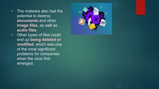 • The malware also had the
potential to destroy
documents and other
image files, as well as
audio files
• Other types of files could
end up being deleted or
modified, which was one
of the most significant
problems for companies
when the virus first
emerged.
 