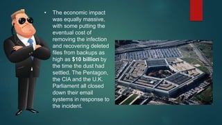 • The economic impact
was equally massive,
with some putting the
eventual cost of
removing the infection
and recovering deleted
files from backups as
high as $10 billion by
the time the dust had
settled. The Pentagon,
the CIA and the U.K.
Parliament all closed
down their email
systems in response to
the incident.
 