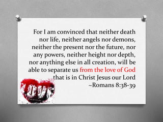 For I am convinced that neither death
nor life, neither angels nor demons,
neither the present nor the future, nor
any powers, neither height nor depth,
nor anything else in all creation, will be
able to separate us from the love of God
that is in Christ Jesus our Lord
~Romans 8:38-39

 