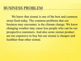 BUSINESS PROBLEM
We know that siomai is one of the best and common
street food today. The common problems that our
business may encounter, is the climate change. We know
changing weather may cause less people who can be our
prospective customers. And also some siomai product
are too expensive to buy but our siomai is cheaper and
healthier than other siomai.
 