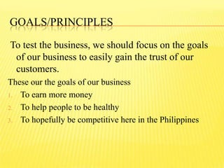 GOALS/PRINCIPLES
To test the business, we should focus on the goals
of our business to easily gain the trust of our
customers.
These our the goals of our business
1. To earn more money
2. To help people to be healthy
3. To hopefully be competitive here in the Philippines
 