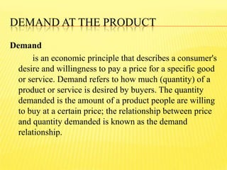 DEMAND AT THE PRODUCT
Demand
is an economic principle that describes a consumer's
desire and willingness to pay a price for a specific good
or service. Demand refers to how much (quantity) of a
product or service is desired by buyers. The quantity
demanded is the amount of a product people are willing
to buy at a certain price; the relationship between price
and quantity demanded is known as the demand
relationship.
 