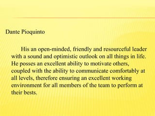 Dante Pioquinto
His an open-minded, friendly and resourceful leader
with a sound and optimistic outlook on all things in life.
He posses an excellent ability to motivate others,
coupled with the ability to communicate comfortably at
all levels, therefore ensuring an excellent working
environment for all members of the team to perform at
their bests.
 