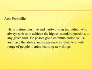 Ace Estabillo
He is mature, positive and hardworking individual, who
always strives to achieve the highest standard possible, at
any given task. He posses good communication skills
and have the ability and experience to relate to a wide
range of people. I enjoy learning new things.
 