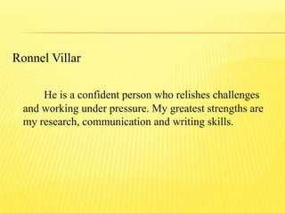 Ronnel Villar
He is a confident person who relishes challenges
and working under pressure. My greatest strengths are
my research, communication and writing skills.
 