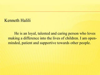 Kenneth Halili
He is an loyal, talented and caring person who loves
making a difference into the lives of children. I am open-
minded, patient and supportive towards other people.
 