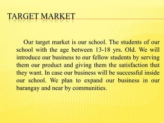 TARGET MARKET
Our target market is our school. The students of our
school with the age between 13-18 yrs. Old. We will
introduce our business to our fellow students by serving
them our product and giving them the satisfaction that
they want. In case our business will be successful inside
our school. We plan to expand our business in our
barangay and near by communities.
 
