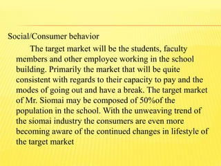Social/Consumer behavior
The target market will be the students, faculty
members and other employee working in the school
building. Primarily the market that will be quite
consistent with regards to their capacity to pay and the
modes of going out and have a break. The target market
of Mr. Siomai may be composed of 50%of the
population in the school. With the unweaving trend of
the siomai industry the consumers are even more
becoming aware of the continued changes in lifestyle of
the target market
 
