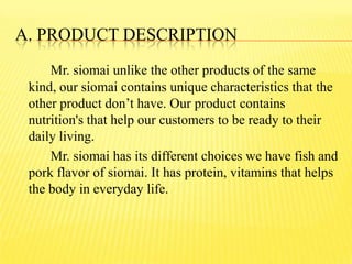 A. PRODUCT DESCRIPTION
Mr. siomai unlike the other products of the same
kind, our siomai contains unique characteristics that the
other product don’t have. Our product contains
nutrition's that help our customers to be ready to their
daily living.
Mr. siomai has its different choices we have fish and
pork flavor of siomai. It has protein, vitamins that helps
the body in everyday life.
 
