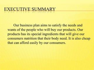 EXECUTIVE SUMMARY
Our business plan aims to satisfy the needs and
wants of the people who will buy our products. Our
products has its special ingredients that will give our
consumers nutrition that their body need. It is also cheap
that can afford easily by our consumers.
 