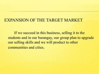 EXPANSION OF THE TARGET MARKET
If we succeed in this business, selling it to the
students and in our barangay, our group plan to upgrade
our selling skills and we will product to other
communities and cities.
 