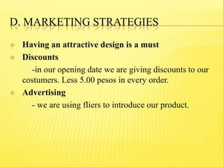 D. MARKETING STRATEGIES
 Having an attractive design is a must
 Discounts
-in our opening date we are giving discounts to our
costumers. Less 5.00 pesos in every order.
 Advertising
- we are using fliers to introduce our product.
 