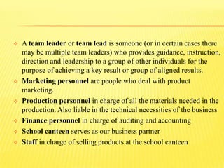  A team leader or team lead is someone (or in certain cases there
may be multiple team leaders) who provides guidance, instruction,
direction and leadership to a group of other individuals for the
purpose of achieving a key result or group of aligned results.
 Marketing personnel are people who deal with product
marketing.
 Production personnel in charge of all the materials needed in the
production. Also liable in the technical necessities of the business
 Finance personnel in charge of auditing and accounting
 School canteen serves as our business partner
 Staff in charge of selling products at the school canteen
 