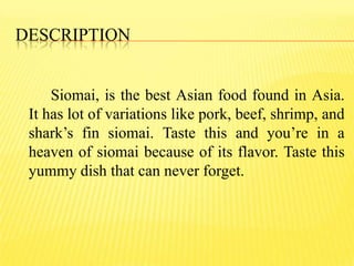 DESCRIPTION
Siomai, is the best Asian food found in Asia.
It has lot of variations like pork, beef, shrimp, and
shark’s fin siomai. Taste this and you’re in a
heaven of siomai because of its flavor. Taste this
yummy dish that can never forget.
 