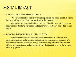 SOCIAL IMPACT
 A.LONG TERM DESIRED OUTCOME
We envisioned after one or two years operation we could establish strong
business with products that give nutrients to the customers.
We desired to be strong leading producer of healthy siomai. There are so
many siomai that have chemicals and preservatives that have bad effect in our
health
 B.SOCIAL IMPACT FROM EACH ACTIVITY
We become more socially active after the business. Our vision and
mission statements make us more determined to continue our business. We
become close to our customers though our marketing activities. Our product
offers a very nourishing and delicious siomai that is attainable by the average
level of population.
 