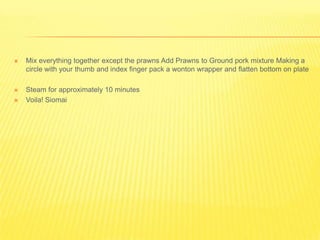  Mix everything together except the prawns Add Prawns to Ground pork mixture Making a
circle with your thumb and index finger pack a wonton wrapper and flatten bottom on plate
 Steam for approximately 10 minutes
 Voila! Siomai
 