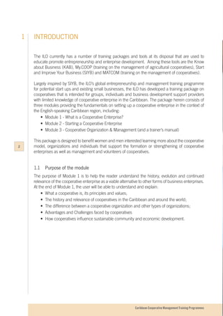 Caribbean Cooperative Management Training Programmes
INTRODUCTION1
The ILO currently has a number of training packages and tools at its disposal that are used to
educate promote entrepreneurship and enterprise development. Among these tools are the Know
about Business (KAB), My.COOP (training on the management of agricultural cooperatives), Start
and Improve Your Business (SIYB) and MATCOM (training on the management of cooperatives).
Largely inspired by SIYB, the ILO’s global entrepreneurship and management training programme
for potential start ups and existing small businesses, the ILO has developed a training package on
cooperatives that is intended for groups, individuals and business development support providers
with limited knowledge of cooperative enterprise in the Caribbean. The package herein consists of
three modules providing the fundamentals on setting up a cooperative enterprise in the context of
the English-speaking Caribbean region, including:
	 •	 Module 1 - What is a Cooperative Enterprise?
	 •	 Module 2 - Starting a Cooperative Enterprise
	 •	 Module 3 - Cooperative Organization & Management (and a trainer’s manual)
This package is designed to benefit women and men interested learning more about the cooperative
model, organizations and individuals that support the formation or strengthening of cooperative
enterprises as well as management and volunteers of cooperatives.
1.1		 Purpose of the module
The purpose of Module 1 is to help the reader understand the history, evolution and continued
relevance of the cooperative enterprise as a viable alternative to other forms of business enterprises.
At the end of Module 1, the user will be able to understand and explain:
	 •	 What a cooperative is, its principles and values;
	 •	 The history and relevance of cooperatives in the Caribbean and around the world;
	 •	 The difference between a cooperative organization and other types of organizations;
	 •	 Advantages and Challenges faced by cooperatives
	 •	 How cooperatives influence sustainable community and economic development.
2
 