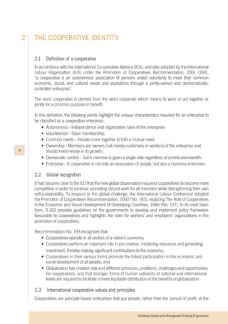 Caribbean Cooperative Management Training Programmes
2.1		 Definition of a cooperative
In accordance with the International Co-operative Alliance (ICA), and later adopted by the International
Labour Organization (ILO) under the Promotion of Cooperatives Recommendation, 2001 (193),
“a cooperative is an autonomous association of persons united voluntarily to meet their common
economic, social, and cultural needs and aspirations through a jointly-owned and democratically-
controlled enterprise”.
The word cooperative is derived from the word cooperate which means to work or act together or
jointly for a common purpose or benefit.
In this definition, the following points highlight the unique characteristics required for an enterprise to
be classified as a cooperative enterprise:
	 •	 Autonomous - Independence and organization base of the enterprise;
	 •	 Volunteerism - Open membership;
	 •	 Common needs – People come together to fulfil a mutual need;
	 •	 Ownership - Members are owners (not merely customers or workers) of the enterprise and 	
		 should invest wisely in its growth;
	 •	 Democratic control - Each member is given a single vote regardless of contribution/wealth;
	 •	 Enterprise - A cooperative is not only an association of people, but also a business enterprise.
2.2	 Global recognition
It had become clear to the ILO that the new global dispensation required cooperatives to become more
competitive in order to continue promoting decent work for all members while strengthening their own
self-sustainability. To respond to this global challenge, the International Labour Conference adopted
the Promotion of Cooperatives Recommendation, 2002 (No. 193), replacing The Role of Cooperatives
in the Economic and Social Development of Developing Countries, 1966 (No. 127). In its most basic
form, R.193 provides guidelines on the governments to develop and implement policy framework
favourable to cooperatives and highlights the roles for workers’ and employers’ organizations in the
promotion of cooperatives.
Recommendation No. 193 recognizes that:
	 •	 Cooperatives operate in all sectors of a nation’s economy;
	 •	 Cooperatives perform an important role in job creation, mobilizing resources and generating 	
		 investment, thereby making significant contributions to the economy;
	 •	 Cooperatives in their various forms promote the fullest participation in the economic and 	
		 social development of all people; and
	 •	 Globalization has created new and different pressures, problems, challenges and opportunities
		 for cooperatives, and that stronger forms of human solidarity at national and international 	
		 levels are required to facilitate a more equitable distribution of the benefits of globalization.
	
2.3 	International cooperative values and principles
Cooperatives are principle-based enterprises that put people, rather than the pursuit of profit, at the
THE COOPERATIVE IDENTITY2
4
 