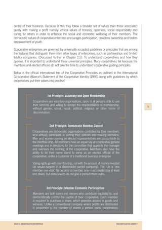 WHAT IS A COOPERATIVE ENTERPRICE
centre of their business. Because of this they follow a broader set of values than those associated
purely with making a profit namely; ethical values of honesty, openness, social responsibility and
caring for others in order to enhance the social and economic wellbeing of their members. The
democratic nature of cooperative enterprise encourages participation, broadens ownership and fosters
empowerment of youth.
Cooperative enterprises are governed by universally accepted guidelines or principles that are among
the features that distinguish them from other types of enterprises, such as partnerships and limited
liability companies. (Discussed further in Chapter 2.5). To understand cooperatives and how they
operate, it is important to understand these universal principles. Many cooperatives fail because the
members and elected officers do not take the time to understand cooperative guiding principles.
Below is the official international text of the Cooperative Principles as outlined in the International
Co-operative Alliance’s Statement of the Cooperative Identity (1995) along with guidelines by which
cooperatives put their values into practise?
1st Principle: Voluntary and Open Membership
Cooperatives are voluntary organisations, open to all persons able to use
their services and willing to accept the responsibilities of membership,
without gender, social, racial, political, religious or other forms of
discrimination.
2nd Principle: Democratic Member Control
Cooperatives are democratic organisations controlled by their members,
who actively participate in setting their policies and making decisions.
Men and women serving as elected representatives are accountable to
the member-ship. All members have an equal say at cooperative general
meetings and in elections for the committee that appoints the manager
and oversees the running of the cooperative. Members also have the
ability to let their name stand to serve as an elected official of the
cooperative, unlike a customer of a traditional business enterprise
Voting rights go with membership, not with the amount of money invested
(as would happen in a shareholder-owned company). The rule is ‘one
member one vote’. To become a member, one must usually buy at least
one share, but extra shares do not give a person more votes.
3rd Principle: Member Economic Participation
Members are both users and owners who contribute equitably to, and
democratically control the capital of their cooperative. Each member
is required to purchase a share, which provides access to goods and
services. Unlike a conventional company where profits are distributed
in proportion to the number of shares a person owns, cooperatives
5
THECOOPERATIVE IDENTITY
 
