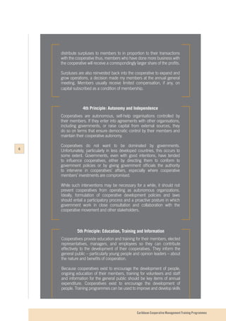 Caribbean Cooperative Management Training Programmes
5th Principle: Education, Training and Information
Cooperatives provide education and training for their members, elected
representatives, managers, and employees so they can contribute
effectively to the development of their cooperatives. They inform the
general public – particularly young people and opinion leaders – about
the nature and benefits of cooperation.
Because cooperatives exist to encourage the development of people,
ongoing education of their members, training for volunteers and staff
and information for the general public should be key items of annual
expenditure. Cooperatives exist to encourage the development of
people. Training programmes can be used to improve and develop skills
4th Principle: Autonomy and Independence
Cooperatives are autonomous, self-help organisations controlled by
their members. If they enter into agreements with other organisations,
including governments, or raise capital from external sources, they
do so on terms that ensure democratic control by their members and
maintain their cooperative autonomy.
Cooperatives do not want to be dominated by governments.
Unfortunately, particularly in less developed countries, this occurs to
some extent. Governments, even with good intentions, have tended
to influence cooperatives, either by directing them to conform to
government policies or by giving government officials the authority
to intervene in cooperatives’ affairs, especially where cooperative
members’ investments are compromised.
While such interventions may be necessary for a while, it should not
prevent cooperatives from operating as autonomous organizations.
Ideally, formulation of cooperative development policies and laws
should entail a participatory process and a proactive posture in which
government work in close consultation and collaboration with the
cooperative movement and other stakeholders.
distribute surpluses to members to in proportion to their transactions
with the cooperative thus, members who have done more business with
the cooperative will receive a correspondingly larger share of the profits.
Surpluses are also reinvested back into the cooperative to expand and
grow operations, a decision made my members at the annual general
meeting. Members usually receive limited compensation, if any, on
capital subscribed as a condition of membership.
6
 
