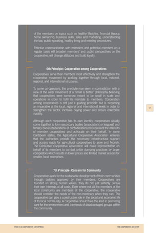 WHAT IS A COOPERATIVE ENTERPRICE
of the members on topics such as healthy lifestyles, financial literacy,
home ownership, business skills, sales and marketing, understanding
the law, public speaking, healthy living and meeting procedures.
Effective communication with members and potential members on a
regular basis will broaden members’ and public perspectives on the
cooperative, will change attitudes and build loyalty.
6th Principle: Cooperation among Cooperatives
Cooperatives serve their members most effectively and strengthen the
cooperative movement by working together through local, national,
regional, and international structures.
To some co-operators, this principle may seem in contradiction with a
view of the early movement of a ‘small is better’ philosophy believing
that cooperatives were somehow meant to be small in scale and
operations in order to fulfil its mandate to members. Cooperation
among cooperatives is not just a guiding principle but is becoming
an imperative at the local, regional and international levels in order to
strengthen the sector, increase buying power and ensure enterprise
viability.
Although each cooperative has its own identity, cooperatives usually
come together to form secondary bodies (associations or leagues) and
tertiary bodies (federations or confederations) to represent the interests
of member cooperatives and advocate on their behalf. In some
Caribbean states, the Agricultural Cooperative Association ensures
that the authorities provide the necessary infrastructural support
and access roads for agricultural cooperatives to grow and flourish.
The Consumer Cooperative Association will make representation on
behalf of its members to combat unfair dumping practices by larger
competitors which results in lower prices and limited market access for
smaller, local enterprises.
7th Principle: Concern for Community
Cooperatives work for the sustainable development of their communities
through policies approved by their members. Cooperatives are
founded on strong human values; they do not just selfishly pursue
their own interests at all costs. Even where not all the members of the
local community are members of the cooperative, the cooperative
should consider the needs of the non-members when they can. The
cooperative can play a constructive role in the social and economic life
of its local community. A cooperative should take the lead in promoting
care for the environment and the needs of disadvantaged groups within
the community.
7
THE COOPERATIVE IDENTITY
 