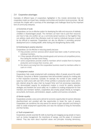 Caribbean Cooperative Management Training Programmes
2.4		 Cooperative advantages
Examples of different types of cooperatives highlighted in this module demonstrate how the
cooperative model can impact lives, revitalize communities and transform local economies. We will
conclude this chapter with a summary of the advantages and challenges faced by this important
form of community enterprise.
a)	Economies of scale
Cooperatives can be an effective system for developing the skills and resources of relatively
unskilled or disadvantaged people. The members can learn how to pool their resources
and how to help one another set up a commonly-owned business so that together they
can address needs which they otherwise could not meet as individuals because it would
be too difficult or expensive. Cooperatives can also be effective in promoting personal
development and in creating wealth, while sharing and strengthening diverse skills.
b)	Contributing to poverty reduction
Cooperatives can be effective in reducing poverty because:
	 •	 they provide common services which would have been costly if carried out by 	
		individual members,
	•	if they operate efficiently they provide goods and services at competitive prices,
		 thus saving the member some money,
	 •	 some cooperatives provide credit to members which enable them to improve
		 production and increase their incomes, and
	 •	 the returns accruing from the cooperative business revert to members either in
		 cash or in kind.
c)	Employment creation
Cooperatives help create employment with employing million of people around the world.
Producer, Consumer or Worker cooperatives have demonstrated capacity for creating jobs
in their respective economies. Consider, for example, the number of jobs created and
saved by credit unions with over 50% of their portfolio in productive sector loans; and to
jobs retained along the value chain by buoyant fisher and fruit processing cooperatives.
This demonstrated capacity for employment creation is crucial for poverty reduction
strategies and therefore the social safety net. In addition to creating employment for their
members and members’ workers, cooperatives also employ people directly as managers,
accountants, technicians, administrators, lawyers, auditors and business consultants.
d)	Gender equality
Cooperatives provide a voice and a vehicle for economic opportunities for women otherwise
disenfranchised and provided with few opportunities to break the cycle of poverty.
Cooperatives are sometimes the only avenue for women to gain education and training in
order to create employment opportunities and raise the standard of living for themselves
and their families.
e) 	Youth empowerment
Cooperatives provide essential life skills by teaching and engaging young people on topics
such as money management, the importance of savings, and the power of compound
interest. They also learn about important values and principles including democracy,
8
 