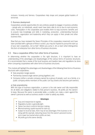 WHAT IS A COOPERATIVE ENTERPRICE
inclusion, honesty and fairness. Cooperatives help shape and prepare global leaders of
tomorrow.
f)	 Business development
Cooperatives provide opportunities for very ordinary people to engage in business activities
– people who, as individuals, would never have been able to do so due to real economic
costs. Participation in the cooperative pool enables them to reap economic benefits and
to acquire new knowledge and skills in marketing, production, understanding financial
statements, organization and leadership which they can apply in their private and other
business lives.
Now that you have reviewed the Seven Principles of the cooperative movement and have
been provided with a glimpse of these in action, you may be inspired to pursue the start up
of your own cooperative...not so fast! Before you jump in, let us learn what distinguishes
this form of enterprise from other forms of business structures.
2.5		 How a cooperative differs from other forms of business
In determining whether the cooperative is the right structure, it is important to have an
understanding of the advantages and disadvantages of the various forms of business structures.
It is recommended that a review of the local business and taxation laws and regulations be done
when comparing cooperatives with other forms of business structures.
This module will highlight the advantages and disadvantages of the following three forms of business
structures with cooperatives:
	 •	 Sole proprietor (single owner);
	 •	 Partnership (several single owners joining together); and
	 •	 Company (either a private company owned by a group of people, such as a family, or a 	
		 public company where members of the public can buy shares and become part-owners).
a)	Sole proprietorship
With this type of business organization, a person is the sole owner and fully responsible
for all debts and obligations related to that person’s business. All profits are the owners’
to keep. Because the owner is personally liable, a creditor can make a claim against the
owner’s personal as well as business assets in order to satisfy any debts.
Advantages
•	 Easy and inexpensive to register;
•	 Regulatory burden is generally light;
•	 Owner has direct control of decision making;
•	 Minimal working capital required for start-up;
•	 Subject to local tax laws, there may be tax advantages if the business is not
	 doing well (for example, deducting losses from the owner’s personal income,
	 and a lower tax bracket when profits are low);
•	 All profits go to the owner directly.
9
THE COOPERATIVE IDENTITY
 