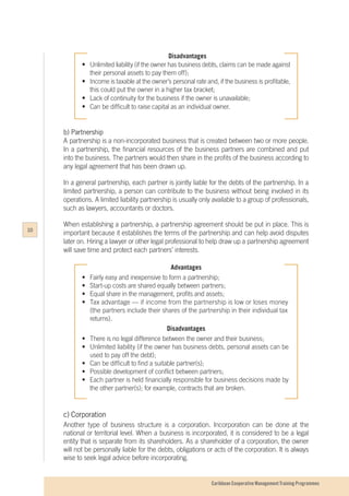 Caribbean Cooperative Management Training Programmes
Disadvantages
•	 Unlimited liability (if the owner has business debts, claims can be made against
	 their personal assets to pay them off);
•	 Income is taxable at the owner’s personal rate and, if the business is profitable,
	 this could put the owner in a higher tax bracket;
•	 Lack of continuity for the business if the owner is unavailable;
•	 Can be difficult to raise capital as an individual owner.
b)	Partnership
A partnership is a non-incorporated business that is created between two or more people.
In a partnership, the financial resources of the business partners are combined and put
into the business. The partners would then share in the profits of the business according to
any legal agreement that has been drawn up.
In a general partnership, each partner is jointly liable for the debts of the partnership. In a
limited partnership, a person can contribute to the business without being involved in its
operations. A limited liability partnership is usually only available to a group of professionals,
such as lawyers, accountants or doctors.
When establishing a partnership, a partnership agreement should be put in place. This is
important because it establishes the terms of the partnership and can help avoid disputes
later on. Hiring a lawyer or other legal professional to help draw up a partnership agreement
will save time and protect each partners’ interests.
Advantages
•	 Fairly easy and inexpensive to form a partnership;
•	 Start-up costs are shared equally between partners;
•	 Equal share in the management, profits and assets;
•	 Tax advantage — if income from the partnership is low or loses money
	 (the partners include their shares of the partnership in their individual tax 	
	returns).
Disadvantages
•	 There is no legal difference between the owner and their business;
•	 Unlimited liability (if the owner has business debts, personal assets can be 	
	 used to pay off the debt);
•	 Can be difficult to find a suitable partner(s);
•	 Possible development of conflict between partners;
•	 Each partner is held financially responsible for business decisions made by 	
	 the other partner(s); for example, contracts that are broken.
c)	Corporation
Another type of business structure is a corporation. Incorporation can be done at the
national or territorial level. When a business is incorporated, it is considered to be a legal
entity that is separate from its shareholders. As a shareholder of a corporation, the owner
will not be personally liable for the debts, obligations or acts of the corporation. It is always
wise to seek legal advice before incorporating.
10
 