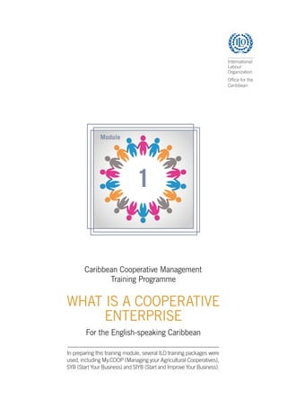Caribbean Cooperative Management
Training Programme
WHAT IS A COOPERATIVE
ENTERPRISE
For the English-speaking Caribbean
In preparing this training module, several ILO training packages were
used, including My.COOP (Managing your Agricultural Cooperatives),
SYB (Start Your Business) and SIYB (Start and Improve Your Business).
 