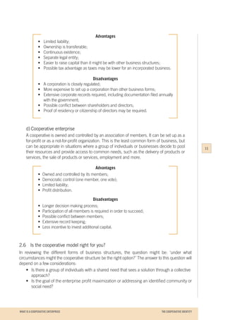 WHAT IS A COOPERATIVE ENTERPRICE
Advantages
•	 Limited liability;
•	 Ownership is transferable;
•	 Continuous existence;
•	 Separate legal entity;
•	 Easier to raise capital than it might be with other business structures;
•	 Possible tax advantage as taxes may be lower for an incorporated business.
Disadvantages
•	 A corporation is closely regulated;
•	 More expensive to set up a corporation than other business forms;
•	 Extensive corporate records required, including documentation filed annually
	 with the government;
•	 Possible conflict between shareholders and directors;
•	 Proof of residency or citizenship of directors may be required.
d)	Cooperative enterprise
A cooperative is owned and controlled by an association of members. It can be set up as a
for-profit or as a not-for-profit organization. This is the least common form of business, but
can be appropriate in situations where a group of individuals or businesses decide to pool
their resources and provide access to common needs, such as the delivery of products or
services, the sale of products or services, employment and more.
Advantages
•	 Owned and controlled by its members;
•	 Democratic control (one member, one vote);
•	 Limited liability;
•	 Profit distribution.
Disadvantages
•	 Longer decision making process;
•	 Participation of all members is required in order to succeed;
•	 Possible conflict between members;
•	 Extensive record keeping;
•	 Less incentive to invest additional capital.
2.6		 Is the cooperative model right for you?
In reviewing the different forms of business structures, the question might be: ‘under what
circumstances might the cooperative structure be the right option?’ The answer to this question will
depend on a few considerations:
	 •	 Is there a group of individuals with a shared need that sees a solution through a collective 	
		approach?
	 •	 Is the goal of the enterprise profit maximization or addressing an identified community or
		 social need?
11
THE COOPERATIVE IDENTITY
 