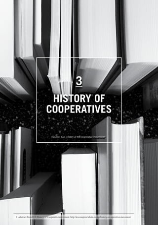 WHAT IS A COOPERATIVE ENTERPRICE
13
3
HISTORY OF
COOPERATIVES
(Source: ICA, History of the cooperative movement)1
1	 Abstract from ICA History of Cooperative movement. http://ica.coop/en/whats-co-op/history-co-operative-movement
 