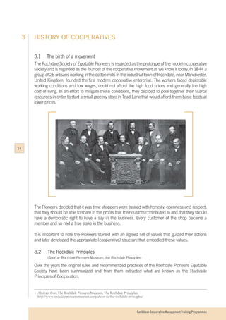 Caribbean Cooperative Management Training Programmes
3.1	The birth of a movement
The Rochdale Society of Equitable Pioneers is regarded as the prototype of the modern cooperative
society and is regarded as the founder of the cooperative movement as we know it today. In 1844 a
group of 28 artisans working in the cotton mills in the industrial town of Rochdale, near Manchester,
United Kingdom, founded the first modern cooperative enterprise. The workers faced deplorable
working conditions and low wages, could not afford the high food prices and generally the high
cost of living. In an effort to mitigate these conditions, they decided to pool together their scarce
resources in order to start a small grocery store in Toad Lane that would afford them basic foods at
lower prices.
The Pioneers decided that it was time shoppers were treated with honesty, openness and respect,
that they should be able to share in the profits that their custom contributed to and that they should
have a democratic right to have a say in the business. Every customer of the shop became a
member and so had a true stake in the business.
It is important to note the Pioneers started with an agreed set of values that guided their actions
and later developed the appropriate (cooperative) structure that embodied these values.
3.2	 The Rockdale Principles
		 (Source: Rochdale Pioneers Museum, the Rochdale Principles) 1
Over the years the original rules and recommended practices of the Rochdale Pioneers Equitable
Society have been summarized and from them extracted what are known as the Rochdale
Principles of Cooperation.
1	 Abstract from The Rochdale Pioneers Museum, The Rochdale Principles
	http://www.rochdalepioneersmuseum.coop/about-us/the-rochdale-principles/
HISTORY OF COOPERATIVES3
14
 