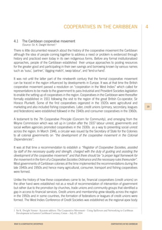 WHAT IS A COOPERATIVE ENTERPRICE
4.1		 The Caribbean cooperative movement
		 (Source: Sir. K. Dwight Venner) 1
There is little documented research about the history of the cooperative movement the Caribbean
although the idea of people coming together to address a need or problem is evidenced through
history and practiced even today in its own indigenous forms. Before any formal institutionalized
approaches, people of the Caribbean established their unique approaches to pooling resources
for the greater good and participating in their own savings and borrowing known by various names
such as ‘susu’, ‘partner’, ‘digging match’, swap labour’, and ‘lend-a-hand’.
It was not until the latter part of the nineteenth century that the formal cooperative movement
can be traced in the region influenced by developments in Europe. It was at that time the British
cooperative movement passed a resolution on “cooperation in the West Indies” which called for
representations to be made to the government to pass Industrial and Provident Societies legislation
to enable the setting up of cooperatives in the region. Cooperatives in the Caribbean were thereafter
formally established in 1911 following the visit to the region of the great British Co-operator, Sir
Horace Plunkett. Some of the first cooperatives organized in the 1920s were agricultural and
marketing and also included fishing cooperatives. Later, credit unions (primary, secondary, leagues
and federations) were established followed in the 1940s and consumer cooperatives in the 1960s.
A testament to the 7th Cooperative Principle (Concern for Community), and emerging from the
Moyne Commission which was set up in London after the 1937 labour unrest, governments and
social welfare agencies promoted cooperatives in the 1930s as a way to preventing social unrest
across the region. In March 1946, a circular was issued by the Secretary of State for the Colonies
to all colonial governments on “the development of the cooperative movement in the Colonial
Dependencies”.
It was at that time a recommendation to establish a “Registrar of Cooperative Societies, assisted
by staff of the necessary quality and strength, charged with the duty of guiding and assisting the
development of the cooperative movement” and that there should be “a proper legal framework for
the movement in the form of a Cooperative Societies Ordinance and the necessary rules thereunder”.
Most governments of Caribbean colonies at the time implemented the recommendations during the
late 1940s and 1950s and hence many agricultural, consumer, transport and fishing cooperatives
were formed.
Unlike the history of how these cooperatives came to be, financial cooperatives (credit unions) on
the other hand were established not as a result of recommendation of intervention of government
but rather due to the promotion by churches, trade unions and community groups that identified a
gap in access to financial services. Credit unions and membership grew steadily across the region
in the 1950s and in some countries, the formation of federations or leagues of credit unions were
formed. The West Indies Conference of Credit Societies was established as the regional apex body
1	 Sir K. Dwight Venner - Keynote address: The Cooperative Movement – Using Spillovers and Networking to Caribbean
	 Development in Eastern Caribbean Currency Union – July 03, 2014
COOPERATIVES IN THE CARIBBEAN 4
19
COOPERATIVES IN THE CARIBBEAN
 