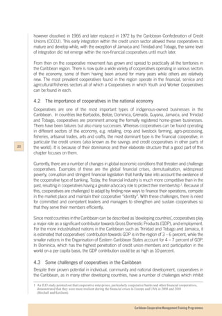 Caribbean Cooperative Management Training Programmes
however dissolved in 1966 and later replaced in 1972 by the Caribbean Confederation of Credit
Unions (CCCU). This early integration within the credit union sector allowed these cooperatives to
mature and develop while, with the exception of Jamaica and Trinidad and Tobago, the same level
of integration did not emerge within the non-financial cooperatives until much later.
From then on the cooperative movement has grown and spread to practically all the territories in
the Caribbean region. There is now quite a wide variety of cooperatives operating in various sectors
of the economy, some of them having been around for many years while others are relatively
new. The most prevalent cooperatives found in the region operate in the financial, service and
agricultural/fisheries sectors all of which a Cooperatives in which Youth and Worker Cooperatives
can be found in each.
4.2	 The importance of cooperatives in the national economy
Cooperatives are one of the most important types of indigenous-owned businesses in the
Caribbean. In countries like Barbados, Belize, Dominica, Grenada, Guyana, Jamaica, and Trinidad
and Tobago, cooperatives are prominent among the formally registered home-grown businesses.
There have been failures but also many successes. Whereas cooperatives can be found operating
in different sectors of the economy, e.g. retailing, crop and livestock farming, agro-processing,
fisheries, artisanal trades, arts and crafts, the most dominant type is the financial cooperative, in
particular the credit unions (also known as the savings and credit cooperatives in other parts of
the world). It is because of their dominance and their elaborate structure that a good part of this
chapter focuses on them.
Currently, there are a number of changes in global economic conditions that threaten and challenge
cooperatives. Examples of these are the global financial crises, demutualisation, widespread
poverty, corruption and stringent financial legislation that hardly take into account the existence of
the cooperative type of banking. Today, the financial industry is much more competitive than in the
past, resulting in cooperatives having a greater advocacy role to protect their membership1
. Because of
this, cooperatives are challenged to adapt by finding new ways to finance their operations, compete
in the market place and maintain their cooperative “identity”. With these challenges, there is need
for committed and competent leaders and managers to strengthen and sustain cooperatives so
that they serve their members efficiently.
Since most countries in the Caribbean can be described as ‘developing countries’, cooperatives play
a major role as a significant contributor towards Gross Domestic Products (GDP), and employment.
For the more industrialised nations in the Caribbean such as Trinidad and Tobago and Jamaica, it
is estimated that cooperatives’ contribution towards GDP is in the region of 3 – 6 percent, while the
smaller nations in the Organisation of Eastern Caribbean States account for 4 – 7 percent of GDP.
In Dominica, which has the highest penetration of credit union members and participation in the
world on a per capita basis, the GDP contribution could be as high as 10 percent.
4.3	 Some challenges of cooperatives in the Caribbean
Despite their proven potential in individual, community and national development, cooperatives in
the Caribbean, as in many other developing countries, have a number of challenges which inhibit
1	 An ILO study pointed out that cooperative enterprises, particularly cooperative banks and other financial cooperatives,
	 demonstrated that they were more resilient during the financial crises in Europe and USA in 2008 and 2010
	 (Birchall and Ketilson).
20
 