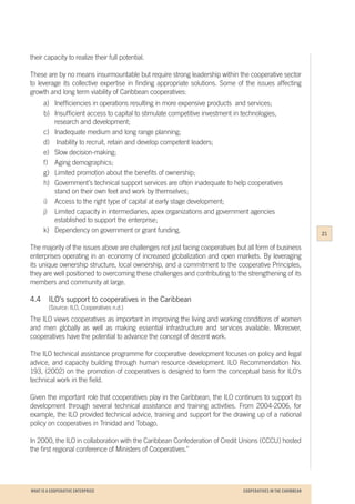 WHAT IS A COOPERATIVE ENTERPRICE
their capacity to realize their full potential.
These are by no means insurmountable but require strong leadership within the cooperative sector
to leverage its collective expertise in finding appropriate solutions. Some of the issues affecting
growth and long term viability of Caribbean cooperatives:
a)	 Inefficiencies in operations resulting in more expensive products and services;
b)	 Insufficient access to capital to stimulate competitive investment in technologies, 	
	 research and development;
c)	 Inadequate medium and long range planning;
d)	 Inability to recruit, retain and develop competent leaders;
e)	 Slow decision-making;
f)	 Aging demographics;
g)	 Limited promotion about the benefits of ownership;
h)	 Government’s technical support services are often inadequate to help cooperatives 	
	 stand on their own feet and work by themselves;
i)	 Access to the right type of capital at early stage development;
j)	 Limited capacity in intermediaries, apex organizations and government agencies 	
	 established to support the enterprise;
k)	 Dependency on government or grant funding.
The majority of the issues above are challenges not just facing cooperatives but all form of business
enterprises operating in an economy of increased globalization and open markets. By leveraging
its unique ownership structure, local ownership, and a commitment to the cooperative Principles,
they are well positioned to overcoming these challenges and contributing to the strengthening of its
members and community at large.
4.4	 ILO’s support to cooperatives in the Caribbean
		 (Source: ILO, Cooperatives n.d.)
The ILO views cooperatives as important in improving the living and working conditions of women
and men globally as well as making essential infrastructure and services available. Moreover,
cooperatives have the potential to advance the concept of decent work.
The ILO technical assistance programme for cooperative development focuses on policy and legal
advice, and capacity building through human resource development. ILO Recommendation No.
193, (2002) on the promotion of cooperatives is designed to form the conceptual basis for ILO's
technical work in the field.
Given the important role that cooperatives play in the Caribbean, the ILO continues to support its
development through several technical assistance and training activities. From 2004-2006, for
example, the ILO provided technical advice, training and support for the drawing up of a national
policy on cooperatives in Trinidad and Tobago.
In 2000, the ILO in collaboration with the Caribbean Confederation of Credit Unions (CCCU) hosted
the first regional conference of Ministers of Cooperatives.”
21
COOPERATIVES IN THE CARIBBEAN
 
