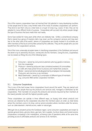 WHAT IS A COOPERATIVE ENTERPRICE
One of the reasons cooperatives have not reached their full potential in many developing countries
is that people tend to have a very limited view of the kinds of activities cooperatives can perform.
They tend to see them only as a retail store or a buyer of crops (e.g. copra). In fact, they can be
adapted to many different kinds of purpose. Cooperatives will succeed only where people design
the type of business that best meets their real needs.
Some have existed for many years while others are relatively new. Unlike a conventional company
that is owned by a group of investors (who may never use the company’s services and may even
live on the other side of the world), owners of cooperatives are closely involved in its activities are
often members of the local communities served by the collective. They are the people who use and
benefit from the cooperative’s services.
One of the more universally accepted views in classifying cooperatives in the Caribbean and around
the world is by its ownership structure, namely who are the members. Using this lens, cooperatives
can be viewed as fitting into one of the following types:
1)	Consumer – owned by consumers/customers who buy goods or services 	
	 from the cooperative
2)	Producer – owned by producers (also considered workers) of commodities
	 or crafts who have joined forces to process and market their products
3)	Worker – owned and democratically governed by employees (not necessarily
	 Producers) who become co-op members
4)	Multi-Stakeholder – owned by a combination of different types of members
	 (e.g. consumer AND worker cooperative members
		
5.1		 Consumer Cooperatives
This is one of the best known forms cooperatives found around the world. They are owned and
controlled by the people that buy the products and services sold, managed or distributed by the
cooperatives. Their mandate is to acquire the products and services required by their members at
the lowest possible cost with the highest possible quality.
These cooperatives can operate in three different ways; as buying clubs where products and
services are obtained by the cooperative only when the members place an order; as retail stores
where the members come in to shop; and as service providers where members order the service,
such as cable television, internet access, water or natural gas.
Although not as prevalent across the Caribbean region, some consumer cooperatives are known to
operate general stores, grocery stores, gas bars, farm supplies, furniture stores and funeral service
cooperatives competing in the marketplace, achieving scale of operations while at the same time
providing access to affordable products and services to its members.
DIFFERENT TYPES OF COOPERATIVES 5
23
DIFFERENT TYPES OF COOPERATIVES
 
