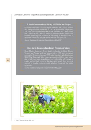 Caribbean Cooperative Management Training Programmes
El Dorado Consumers Co-op Society Ltd (Trinidad and Tobago)
El Dorado Consumers Co-op Society Ltd is located in El Dorado, Trinidad
and Tobago and was established in 1953 as a consumer cooperative.
The coop has approximately 600 active members 600 with Assets
over US$3.52M. As a result of the coop, members benefit from access
to lower prices of goods due to bulk purchasing as well as access to
affordable community space to market and sell their products.
Source: Caribbean Cooperative Data Collection May 2017
Diego Martin Consumers Coop Society (Trinidad and Tobago)
Diego Martin Consumers Coop Society is located in Diego Martin,
Trinidad and Tobago and was established in 1970 as a consumer
cooperative. The coop has over 1930 active members with Assets over
US$2.65M. As a result of the coop, members benefit from lower prices
due to bulk purchasing as well as access to affordable office space to
market and sell their products. Members also benefit from technical
support to develop entrepreneurial activities throughout the wider
community.
Source: Caribbean Cooperative Data Collection May 2017
1	 Data Collection survey May 2017
Examples of Consumer cooperatives operating across the Caribbean include 1
:
24
 