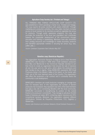 Caribbean Cooperative Management Training Programmes
Apiculture Coop Society Ltd. (Trinidad and Tobago)
ALL TRINIDAD AND TOBAGO APICULTURE COOP SOCIETY LTD.
was established in 2014 operating in Santa Cruz, Trinidad and Tobago.
The coop reports 46 active members with assets US$4,067. Through
marketing and production activities, the coop helps members increase
access to local markets for its members as well as negotiates fair prices
for products. Through public awareness programs, the coop also
promotes the protection of the local bee population and contributes
towards the sustainable development of the environment through
education and training in beekeeping. Members have also benefitted
from pooling resources and knowledge to create secondary products
and identified appropriate markets in securing fair prices (e.g. wax,
pollen, jelly...).
Source: Caribbean Cooperative Data Collection May 2017
Banelino coop (Dominican Republic)
The organization Asociacíon Bananos Ecológicos de la Línea Noroeste
(BANELINO) was founded in 1996 when small Caribbean producers
from Mao and Montecristi in the Dominican Republic decided to join
their forces to create an organization that ensures the sale of bananas
all over the year and at a fair price, which allows the producers and
their families to live in dignity. Today BANELINO represents 369 Small
Producers living in the Western Valley of the island, on the border with
Haiti, one of the most deprived areas of the Country. The organization
also offers the producers a fair contract and it constantly backs the
community’s rural development.
BANELINO’s members are small producers managing on average less
than 4.5 hectares land. In this organization the number of women
producers has increased: they represent now 23% of the total members
and play a key role in connecting Banelino with the local community.
BANELINO succeeded in strengthening its position on the market
thanks to its producers’ commitment. They manage to sell about 35,000
boxes of bananas per week, 80% containing organic bananas and 20%
conventional bananas. Moreover, the organization obtained different
certifications: Símbolo de Pequeños Productores, FLO, Orgánico y
Global Gap.
Source: Latin American and Caribbean Network of Small Fairtrade Producers n.d.
26
 