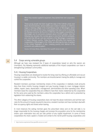 Caribbean Cooperative Management Training Programmes
When they needed capital for expansion, they started their own cooperative
bank.
These young people had been taught the ways of the Catholic priest José
María Arizmendiarrieta, whose beliefs were rooted in solidarity. In 1943 he
began a training college in the small Basque town of Mondragón, which
became the seed for the many cooperatives that have come to dominate
the Basque economy. By the end of 1990 the now-merged cooperatives of
Mondragón and its surrounds employed about 23,000 workers. Over the
following two decades this number grew to more than 85,000 worldwide,
and more than 85 per cent are members of the Mondragon cooperatives
in Spain’s Basque country. Today the same difficulties that inspired the
cooperatives of Mondragón in the 1940s are affecting the lives of workers
in the United Stateslack of jobs, creeping poverty and distrust of the
economic and political system.
Source: ICA Coop Stories, Kate Askew From paraffin stoves to steel. n.d. 1
1	   http://stories.coop/stories/from-paraffin-stoves-to-steel/
5.4	 Coops serving vulnerable groups
Although we have now reviewed the 3 types of cooperatives based on who the owners are
(members), the following represents additional examples of the impact cooperatives can have in
strengthening Caribbean communities.
5.4.1 	Housing Cooperatives
Housing cooperatives are developed to resolve the living need by offering an affordable and secure
housing in a viable community. The members are tenants/owners having the ability to manage and
control the cooperative.
Resident members purchase membership shares of the cooperative in relatively small amounts
(less than three months housing charges) and pay housing charges to cover mortgage interest,
utilities, repairs, taxes, depreciation, management, administrative and other operating costs. When
members leave the cooperative they are entitled to have their shares redeemed by the cooperative
for the same price paid by the members unless the cooperative has a deficit and is prevented by
legislation from redeeming the shares.
The other category of housing cooperatives does not have the above restrictions and set their own
rules for the amount of equity required to become a resident member and how members deal with
their occupancy rights and shares when leaving.
In most instances the exiting member gives the prescribed notice and on the exit date is no
longer responsible for the housing charges and receives the acquisition price for the membership
shares upon redemption less any pro rata portion of any capital impairment. In some of these
cooperatives the share capital is modest and similar to the not-for-profit housing cooperatives and
28
 