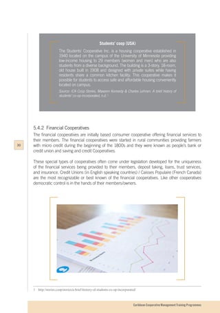 Caribbean Cooperative Management Training Programmes
Students’ coop (USA)
The Students' Cooperative Inc. is a housing cooperative established in
1940 located on the campus of the University of Minnesota providing
low-income housing to 29 members (women and men) who are also
students from a diverse background. The building is a 3-story, 18-room,
old house built in 1908 and designed with private suites while having
residents share a common kitchen facility. This cooperative makes it
possible for students to access safe and affordable housing conveniently
located on campus.
Source: ICA Coop Stories, Maxeem Konrardy & Charles Lehnen. A brief history of
students’ co-op incorporated, n.d. 1
1	 http://stories.coop/stories/a-brief-history-of-students-co-op-incorporated/
5.4.2 	Financial Cooperatives
The financial cooperatives are initially based consumer cooperative offering financial services to
their members. The financial cooperatives were started in rural communities providing farmers
with micro credit during the beginning of the 1800s and they were known as people’s bank or
credit union and saving and credit Cooperatives.
These special types of cooperatives often come under legislation developed for the uniqueness
of the financial services being provided to their members, deposit taking, loans, trust services,
and insurance. Credit Unions (in English speaking countries) / Caisses Populaire (French Canada)
are the most recognizable or best known of the financial cooperatives. Like other cooperatives
democratic control is in the hands of their members/owners.
30
 