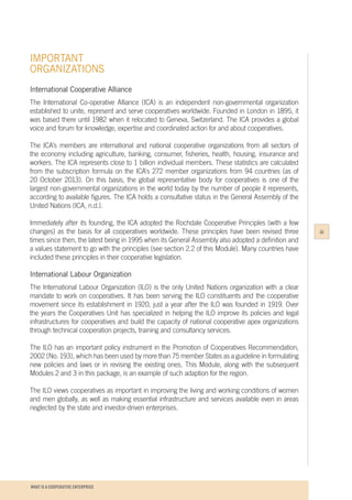 WHAT IS A COOPERATIVE ENTERPRICE
IMPORTANT
ORGANIZATIONS
iii
International Cooperative Alliance
The International Co-operative Alliance (ICA) is an independent non-governmental organization
established to unite, represent and serve cooperatives worldwide. Founded in London in 1895, it
was based there until 1982 when it relocated to Geneva, Switzerland. The ICA provides a global
voice and forum for knowledge, expertise and coordinated action for and about cooperatives.
The ICA’s members are international and national cooperative organizations from all sectors of
the economy including agriculture, banking, consumer, fisheries, health, housing, insurance and
workers. The ICA represents close to 1 billion individual members. These statistics are calculated
from the subscription formula on the ICA's 272 member organizations from 94 countries (as of
20 October 2013). On this basis, the global representative body for cooperatives is one of the
largest non-governmental organizations in the world today by the number of people it represents,
according to available figures. The ICA holds a consultative status in the General Assembly of the
United Nations (ICA, n.d.).
Immediately after its founding, the ICA adopted the Rochdale Cooperative Principles (with a few
changes) as the basis for all cooperatives worldwide. These principles have been revised three
times since then, the latest being in 1995 when its General Assembly also adopted a definition and
a values statement to go with the principles (see section 2.2 of this Module). Many countries have
included these principles in their cooperative legislation.
International Labour Organization
The International Labour Organization (ILO) is the only United Nations organization with a clear
mandate to work on cooperatives. It has been serving the ILO constituents and the cooperative
movement since its establishment in 1920, just a year after the ILO was founded in 1919. Over
the years the Cooperatives Unit has specialized in helping the ILO improve its policies and legal
infrastructures for cooperatives and build the capacity of national cooperative apex organizations
through technical cooperation projects, training and consultancy services.
The ILO has an important policy instrument in the Promotion of Cooperatives Recommendation,
2002 (No. 193), which has been used by more than 75 member States as a guideline in formulating
new policies and laws or in revising the existing ones. This Module, along with the subsequent
Modules 2 and 3 in this package, is an example of such adaption for the region.
The ILO views cooperatives as important in improving the living and working conditions of women
and men globally, as well as making essential infrastructure and services available even in areas
neglected by the state and investor-driven enterprises.
 