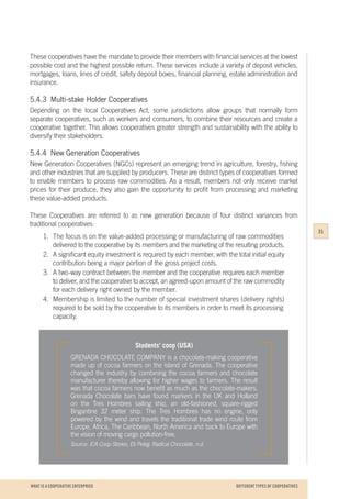 WHAT IS A COOPERATIVE ENTERPRICE
Students’ coop (USA)
GRENADA CHOCOLATE COMPANY is a chocolate-making cooperative
made up of cocoa farmers on the island of Grenada. The cooperative
changed the industry by combining the cocoa farmers and chocolate
manufacturer thereby allowing for higher wages to farmers. The result
was that cocoa farmers now benefit as much as the chocolate-makers.
Grenada Chocolate bars have found markers in the UK and Holland
on the Tres Hombres sailing ship, an old-fashioned, square-rigged
Brigantine 32 meter ship. The Tres Hombres has no engine, only
powered by the wind and travels the traditional trade wind route from
Europe, Africa, The Caribbean, North America and back to Europe with
the vision of moving cargo pollution-free.
Source: ICA Coop Stories, Eti Peleg. Radical Chocolate. n.d.
These cooperatives have the mandate to provide their members with financial services at the lowest
possible cost and the highest possible return. These services include a variety of deposit vehicles,
mortgages, loans, lines of credit, safety deposit boxes, financial planning, estate administration and
insurance.
5.4.3	 Multi-stake Holder Cooperatives
Depending on the local Cooperatives Act, some jurisdictions allow groups that normally form
separate cooperatives, such as workers and consumers, to combine their resources and create a
cooperative together. This allows cooperatives greater strength and sustainability with the ability to
diversify their stakeholders.
5.4.4	 New Generation Cooperatives
New Generation Cooperatives (NGCs) represent an emerging trend in agriculture, forestry, fishing
and other industries that are supplied by producers. These are distinct types of cooperatives formed
to enable members to process raw commodities. As a result, members not only receive market
prices for their produce, they also gain the opportunity to profit from processing and marketing
these value-added products.
These Cooperatives are referred to as new generation because of four distinct variances from
traditional cooperatives:
1.	 The focus is on the value-added processing or manufacturing of raw commodities
	 delivered to the cooperative by its members and the marketing of the resulting products.
2.	 A significant equity investment is required by each member, with the total initial equity
	 contribution being a major portion of the gross project costs.
3.	 A two-way contract between the member and the cooperative requires each member
	 to deliver, and the cooperative to accept, an agreed-upon amount of the raw commodity
	 for each delivery right owned by the member.
4.	 Membership is limited to the number of special investment shares (delivery rights)
	 required to be sold by the cooperative to its members in order to meet its processing
	capacity.
31
DIFFERENT TYPES OF COOPERATIVES
 