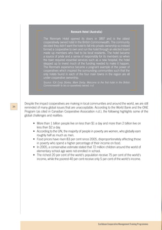 Caribbean Cooperative Management Training Programmes
Renmark Hotel (Australia)
The Renmark Hotel opened its doors in 1897 and is the oldest
cooperatively owned hotel in the British Commonwealth. The community
decided they didn’t want the hotel to fall into private ownership so instead
formed a cooperative to own and run the hotel through an elected board
made up members who had to be local residents. The hotel became
a source of pride and a sense of responsibly for its members so when
the town required essential services such as a new hospital, the hotel
stepped up to invest much of the funding needed to make it happen.
The Renmark experience became a poignant example of the power of
cooperatives which inspired the surrounding communities such that the
only hotels found in each of the four main towns in the region are all
under cooperative ownership.
Source: ICA Coop Stories, Mark Derby. Welcome to the first hotel in the British
Commonwealth to be co-operatively owned, n.d.
Despite the impact cooperatives are making in local communities and around the world, we are still
reminded of many global issues that are unacceptable. According to the World Bank and the ONE
Program (as cited in Canadian Cooperative Association n.d.), the following highlights some of the
global challenges and realities:
•	 More than 1 billion people live on less than $1 a day and more than 2 billion live on
	 less than $2 a day.
•	 According to the UN, the majority of people in poverty are women, who globally earn
	 roughly half as much as men.
•	 Food prices have risen 83 per cent since 2005, disproportionately affecting those
	 in poverty who spend a higher percentage of their income on food.
•	 In 2005, a conservative estimate stated that 72 million children around the world of
	 elementary school age were not enrolled in school.
•	 The richest 20 per cent of the world's population receive 75 per cent of the world's
	 income, while the poorest 40 per cent receive only 5 per cent of the world's income.
34
 