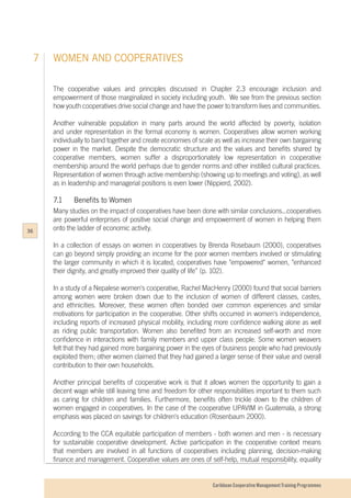 Caribbean Cooperative Management Training Programmes
WOMEN AND COOPERATIVES7
The cooperative values and principles discussed in Chapter 2.3 encourage inclusion and
empowerment of those marginalized in society including youth. We see from the previous section
how youth cooperatives drive social change and have the power to transform lives and communities.
Another vulnerable population in many parts around the world affected by poverty, isolation
and under representation in the formal economy is women. Cooperatives allow women working
individually to band together and create economies of scale as well as increase their own bargaining
power in the market. Despite the democratic structure and the values and benefits shared by
cooperative members, women suffer a disproportionately low representation in cooperative
membership around the world perhaps due to gender norms and other instilled cultural practices.
Representation of women through active membership (showing up to meetings and voting), as well
as in leadership and managerial positions is even lower (Nippierd, 2002).
7.1		 Benefits to Women
Many studies on the impact of cooperatives have been done with similar conclusions...cooperatives
are powerful enterprises of positive social change and empowerment of women in helping them
onto the ladder of economic activity.
In a collection of essays on women in cooperatives by Brenda Rosebaum (2000), cooperatives
can go beyond simply providing an income for the poor women members involved or stimulating
the larger community in which it is located, cooperatives have "empowered" women, "enhanced
their dignity, and greatly improved their quality of life” (p. 102).
In a study of a Nepalese women's cooperative, Rachel MacHenry (2000) found that social barriers
among women were broken down due to the inclusion of women of different classes, castes,
and ethnicities. Moreover, these women often bonded over common experiences and similar
motivations for participation in the cooperative. Other shifts occurred in women's independence,
including reports of increased physical mobility, including more confidence walking alone as well
as riding public transportation. Women also benefited from an increased self-worth and more
confidence in interactions with family members and upper class people. Some women weavers
felt that they had gained more bargaining power in the eyes of business people who had previously
exploited them; other women claimed that they had gained a larger sense of their value and overall
contribution to their own households.
Another principal benefits of cooperative work is that it allows women the opportunity to gain a
decent wage while still leaving time and freedom for other responsibilities important to them such
as caring for children and families. Furthermore, benefits often trickle down to the children of
women engaged in cooperatives. In the case of the cooperative UPAVIM in Guatemala, a strong
emphasis was placed on savings for children's education (Rosenbaum 2000).
According to the CCA equitable participation of members - both women and men - is necessary
for sustainable cooperative development. Active participation in the cooperative context means
that members are involved in all functions of cooperatives including planning, decision-making
finance and management. Cooperative values are ones of self-help, mutual responsibility, equality
36
 