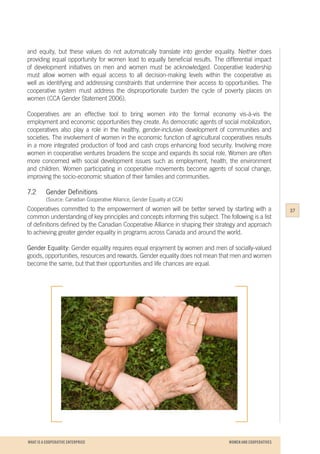 WHAT IS A COOPERATIVE ENTERPRICE
and equity, but these values do not automatically translate into gender equality. Neither does
providing equal opportunity for women lead to equally beneficial results. The differential impact
of development initiatives on men and women must be acknowledged. Cooperative leadership
must allow women with equal access to all decision-making levels within the cooperative as
well as identifying and addressing constraints that undermine their access to opportunities. The
cooperative system must address the disproportionate burden the cycle of poverty places on
women (CCA Gender Statement 2006).
Cooperatives are an effective tool to bring women into the formal economy vis-à-vis the
employment and economic opportunities they create. As democratic agents of social mobilization,
cooperatives also play a role in the healthy, gender-inclusive development of communities and
societies. The involvement of women in the economic function of agricultural cooperatives results
in a more integrated production of food and cash crops enhancing food security. Involving more
women in cooperative ventures broadens the scope and expands its social role. Women are often
more concerned with social development issues such as employment, health, the environment
and children. Women participating in cooperative movements become agents of social change,
improving the socio-economic situation of their families and communities.
7.2		 Gender Definitions
		 (Source: Canadian Cooperative Alliance, Gender Equality at CCA)
Cooperatives committed to the empowerment of women will be better served by starting with a
common understanding of key principles and concepts informing this subject. The following is a list
of definitions defined by the Canadian Cooperative Alliance in shaping their strategy and approach
to achieving greater gender equality in programs across Canada and around the world.
Gender Equality: Gender equality requires equal enjoyment by women and men of socially-valued
goods, opportunities, resources and rewards. Gender equality does not mean that men and women
become the same, but that their opportunities and life chances are equal.
37
WOMEN AND COOPERATIVES
 