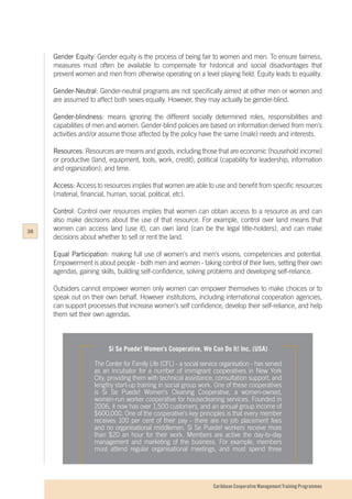 Caribbean Cooperative Management Training Programmes
Gender Equity: Gender equity is the process of being fair to women and men. To ensure fairness,
measures must often be available to compensate for historical and social disadvantages that
prevent women and men from otherwise operating on a level playing field. Equity leads to equality.
Gender-Neutral: Gender-neutral programs are not specifically aimed at either men or women and
are assumed to affect both sexes equally. However, they may actually be gender-blind.
Gender-blindness: means ignoring the different socially determined roles, responsibilities and
capabilities of men and women. Gender-blind policies are based on information derived from men's
activities and/or assume those affected by the policy have the same (male) needs and interests.
Resources: Resources are means and goods, including those that are economic (household income)
or productive (land, equipment, tools, work, credit); political (capability for leadership, information
and organization); and time.
Access: Access to resources implies that women are able to use and benefit from specific resources
(material, financial, human, social, political, etc).
Control: Control over resources implies that women can obtain access to a resource as and can
also make decisions about the use of that resource. For example, control over land means that
women can access land (use it), can own land (can be the legal title-holders), and can make
decisions about whether to sell or rent the land.
Equal Participation: making full use of women's and men's visions, competencies and potential.
Empowerment is about people - both men and women - taking control of their lives; setting their own
agendas, gaining skills, building self-confidence, solving problems and developing self-reliance.
Outsiders cannot empower women only women can empower themselves to make choices or to
speak out on their own behalf. However institutions, including international cooperation agencies,
can support processes that increase women's self confidence, develop their self-reliance, and help
them set their own agendas.
Si Se Puede! Women's Cooperative, We Can Do It! Inc. (USA)
The Center for Family Life (CFL) - a social service organisation - has served
as an incubator for a number of immigrant cooperatives in New York
City, providing them with technical assistance, consultation support, and
lengthy start-up training in social group work. One of these cooperatives
is Si Se Puede! Women's Cleaning Cooperative, a women-owned,
women-run worker cooperative for housecleaning services. Founded in
2006, it now has over 1,500 customers, and an annual group income of
$600,000. One of the cooperative's key principles is that every member
receives 100 per cent of their pay - there are no job placement fees
and no organisational middlemen. Si Se Puede! workers receive more
than $20 an hour for their work. Members are active the day-to-day
management and marketing of the business. For example, members
must attend regular organisational meetings, and must spend three
38
 